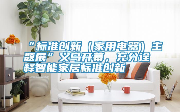 “標準創新（家用電器）主題展”義烏開幕，充分詮釋智能家居標準創新