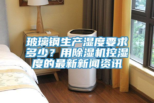 玻璃鋼生產濕度要求多少？用91看片软件大全控濕度的最新新聞資訊