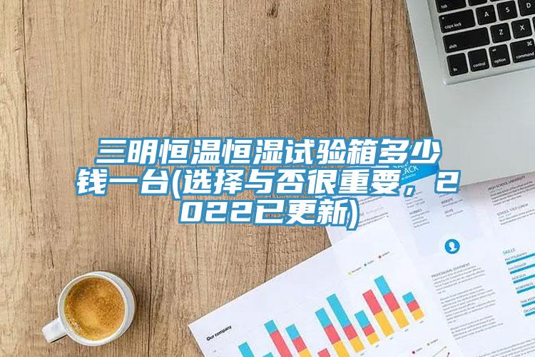 三明恒溫恒濕試驗箱多少錢一台(選擇與否很重要，2022已更新)