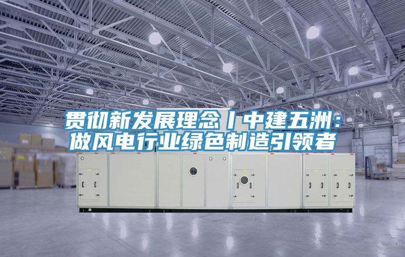 貫徹新發展理念丨中建五洲：做風電行業綠色製造引領者