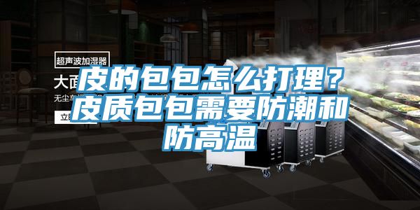 皮的包包怎麽打理？皮質包包需要防潮和防高溫
